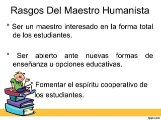 Rasgos Del Maestro Humanista
* Ser un maestro interesado en la forma total
  de los estudiantes.

*    Ser abierto ante nuevas formas         de
    enseñanza u opciones educativas.

        * Fomentar el espíritu cooperativo de
          los estudiantes.
 