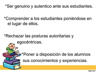 *Ser genuino y autentico ante sus estudiantes.

*Comprender a los estudiantes poniéndose en
  el lugar de ellos.

*Rechazar las posturas autoritarias y
      egocéntricas.

         *Poner a disposición de los alumnos
          sus conocimientos y experiencias.
 
