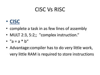 CISC Vs RISC 
• CISC 
• complete a task in as few lines of assembly 
• MULT 2:3, 5:2;; "complex instruction.“ 
• "a = a * b“ 
• Advantage:compiler has to do very little work, 
very little RAM is required to store instructions 
 