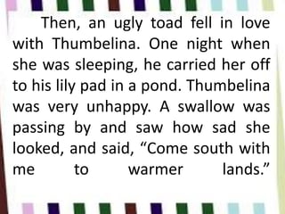 Then, an ugly toad fell in love
with Thumbelina. One night when
she was sleeping, he carried her off
to his lily pad in a pond. Thumbelina
was very unhappy. A swallow was
passing by and saw how sad she
looked, and said, “Come south with
me to warmer lands.”
 