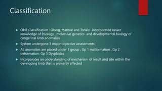 Classification
 OMT Classification : Oberg, Manske and Tonkin incorporated newer
knowledge of Etiology , molecular genetics and developmental biology of
congenital limb anomalies
 System undergone 3 major objective assessments
 All anomalies are placed under 1 group , Gp 1 malformation , Gp 2
deformation, Gp 3 Dysplasias
 Incorporates an understanding of mechanism of insult and site within the
developing limb that is primarily affected
 