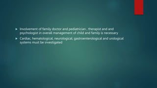  Involvement of family doctor and pediatrician , therapist and and
psychologist in overall management of child and family is necessary
 Cardiac, hematological, neurological, gastroenterological and urological
systems must be investigated
 