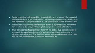 Radial longitudinal deficiency (RLD), or radial club hand, is a result of a congenital
failure of formation of the radial column. The severity of presentation can vary from
mild hypoplasia to complete absence of the radius, carpal bones, and radial digits.
 The radial musculotendinous units may be absent or hypoplastic and often form a
fibrous tether at the wrist, contributing to the angled position of the hand.
 It has an incidence of approximately 1 in 5400 live births. RLD occurs because of
an insult to the apical ectodermal ridge during the fourth to seventh weeks of
intrauterine development. The condition gained widespread attention in the 1960s
with the thalidomide induced epidemic of phocomelia. 45
 