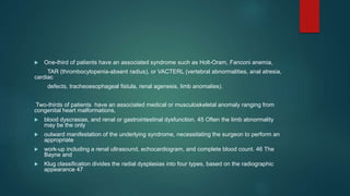  One-third of patients have an associated syndrome such as Holt-Oram, Fanconi anemia,
TAR (thrombocytopenia-absent radius), or VACTERL (vertebral abnormalities, anal atresia,
cardiac
defects, tracheoesophageal fistula, renal agenesis, limb anomalies).
Two-thirds of patients have an associated medical or musculoskeletal anomaly ranging from
congenital heart malformations,
 blood dyscrasias, and renal or gastrointestinal dysfunction. 45 Often the limb abnormality
may be the only
 outward manifestation of the underlying syndrome, necessitating the surgeon to perform an
appropriate
 work-up including a renal ultrasound, echocardiogram, and complete blood count. 46 The
Bayne and
 Klug classification divides the radial dysplasias into four types, based on the radiographic
appearance 47
 