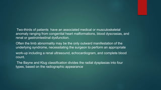 Two-thirds of patients have an associated medical or musculoskeletal
anomaly ranging from congenital heart malformations, blood dyscrasias, and
renal or gastrointestinal dysfunction.
Often the limb abnormality may be the only outward manifestation of the
underlying syndrome, necessitating the surgeon to perform an appropriate
work-up including a renal ultrasound, echocardiogram, and complete blood
count.
The Bayne and Klug classification divides the radial dysplasias into four
types, based on the radiographic appearance
 