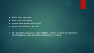  Type I: short distal radius
 Type II: hypoplastic radius
 Type III: partial absence of the radius
 Type IV: total absence of the radius
 This classification system was further modified by James to include the presence of
thumb hypoplasia, carpal anomalies, and radioulnar synostosis.
 