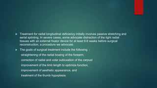 .
 Treatment for radial longitudinal deficiency initially involves passive stretching and
serial splinting. In severe cases, some advocate distraction of the tight radial
tissues with an external fixator device for at least 6-8 weeks before surgical
reconstruction, a procedure we advocate.
 The goals of surgical treatment include the following :
straightening of the radial bowing of the forearm,
correction of radial and volar subluxation of the carpusl
improvement of the limb length to optimize function,
improvement of aesthetic appearance, and
treatment of the thumb hypoplasia.
 
