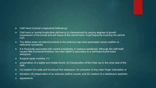  Cleft Hand (Central Longitudinal Deficiency)
 Cleft hand or central longitudinal deficiency is characterized by varying degrees of growth
suppression of the bones and soft tissue of the central hand, most frequently involving the central
rays.
 The defect does not extend proximal to the wrist but may have associated carpal coalition or
radioulnar synostosis.
 It is frequently associated with central polydactyly or osseous syndactyly. Although the cleft itself
causes little functional limitation, the main deficit is secondary to a narrowed thumb-index
webspace.
 Surgical repair involves: (1)
 preservation of a stable and mobile thumb; (2) transposition of the index ray to the ulnar side of the
cleft;
 (3) creation of a wide and functional first webspace; (4) correction of any index finger malrotation or
 deviation; (5) preservation of an adductor pollicis muscle; and (6) creation of a satisfactory aesthetic
 appearance.
 