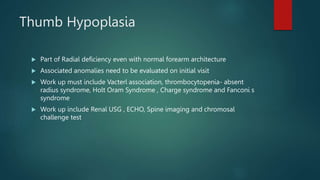 Thumb Hypoplasia
 Part of Radial deficiency even with normal forearm architecture
 Associated anomalies need to be evaluated on initial visit
 Work up must include Vacterl association, thrombocytopenia- absent
radius syndrome, Holt Oram Syndrome , Charge syndrome and Fanconi s
syndrome
 Work up include Renal USG , ECHO, Spine imaging and chromosal
challenge test
 