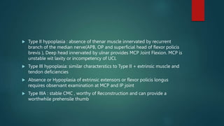  Type II hypoplasia : absence of thenar muscle innervated by recurrent
branch of the median nerve(APB, OP and superficial head of flexor policis
brevis ), Deep head innervated by ulnar provides MCP Joint Flexion. MCP is
unstable wit laxity or incompetency of UCL
 Type III hypoplasia: similar characterstics to Type II + extrinsic muscle and
tendon deficiencies
 Absence or Hypoplasia of extrinsic extensors or flexor policis longus
requires observant examination at MCP and IP joint
 Type IIIA : stable CMC , worthy of Reconstruction and can provide a
worthwhile prehensile thumb
 