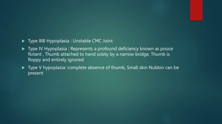  Type IIIB Hypoplasia : Unstable CMC Joint
 Type IV Hypoplasia : Represents a profound deficiency known as pouce
flotant , Thumb attached to hand solely by a narrow bridge, Thumb is
floppy and entirely ignored
 Type V hypoplasia: complete absence of thumb, Small skin Nubbin can be
present
 