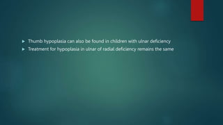  Thumb hypoplasia can also be found in children with ulnar deficiency
 Treatment for hypoplasia in ulnar of radial deficiency remains the same
 