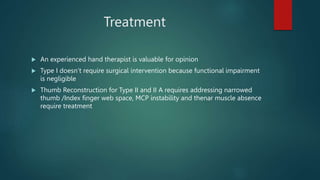 Treatment
 An experienced hand therapist is valuable for opinion
 Type I doesn’t require surgical intervention because functional impairment
is negligible
 Thumb Reconstruction for Type II and II A requires addressing narrowed
thumb /Index finger web space, MCP instability and thenar muscle absence
require treatment
 