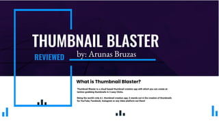 THUMBNAIL BLASTER
REVIEWED
Thumbnail Blaster is a cloud-based thumbnail creation app with which you can create at-
tention-grabbing thumbnails in 3 easy Clicks.
Being the world’s only A.I. thumbnail creation app, it stands out in the creation of thumbnails
for YouTube, Facebook, Instagram or any video platform out there!
What is Thumbnail Blaster?
by: Arunas Bruzas
 