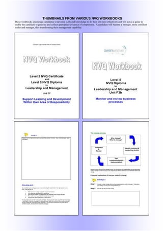 THUMBNAILS FROM VARIOUS NVQ WORKBOOKS
These workbooks encourage candidates to develop skills and knowledge to do their job more effectively and will act as a guide to
enable the candidate to generate and collect appropriate evidence of competence. A candidate will become a stronger, more confident
leader and manager, thus transforming their management capability.
 