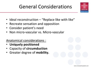 General Considerations
• Ideal reconstruction – “Replace like with like”
• Recreate sensation and opposition
• Consider patient’s need
• Non micro-vascular vs. Micro-vascular
Anatomical considerations :
• Uniquely positioned
• Capacity of circumduction
• Greater degree of mobility.
 
