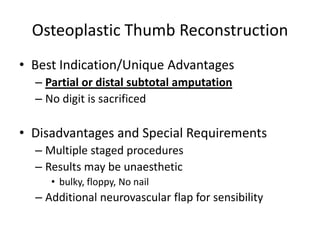 Osteoplastic Thumb Reconstruction
• Best Indication/Unique Advantages
– Partial or distal subtotal amputation
– No digit is sacrificed
• Disadvantages and Special Requirements
– Multiple staged procedures
– Results may be unaesthetic
• bulky, floppy, No nail
– Additional neurovascular flap for sensibility
 
