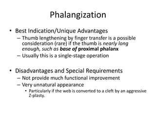 Phalangization
• Best Indication/Unique Advantages
– Thumb lengthening by finger transfer is a possible
consideration (rare) if the thumb is nearly long
enough, such as base of proximal phalanx
– Usually this is a single-stage operation
• Disadvantages and Special Requirements
– Not provide much functional improvement
– Very unnatural appearance
• Particularly if the web is converted to a cleft by an aggressive
Z-plasty.
 