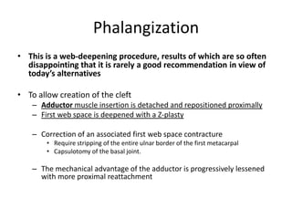 Phalangization
• This is a web-deepening procedure, results of which are so often
disappointing that it is rarely a good recommendation in view of
today’s alternatives
• To allow creation of the cleft
– Adductor muscle insertion is detached and repositioned proximally
– First web space is deepened with a Z-plasty
– Correction of an associated first web space contracture
• Require stripping of the entire ulnar border of the first metacarpal
• Capsulotomy of the basal joint.
– The mechanical advantage of the adductor is progressively lessened
with more proximal reattachment
 