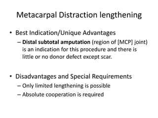 Metacarpal Distraction lengthening
• Best Indication/Unique Advantages
– Distal subtotal amputation (region of [MCP] joint)
is an indication for this procedure and there is
little or no donor defect except scar.
• Disadvantages and Special Requirements
– Only limited lengthening is possible
– Absolute cooperation is required
 