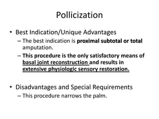 Pollicization
• Best Indication/Unique Advantages
– The best indication is proximal subtotal or total
amputation.
– This procedure is the only satisfactory means of
basal joint reconstruction and results in
extensive physiologic sensory restoration.
• Disadvantages and Special Requirements
– This procedure narrows the palm.
 