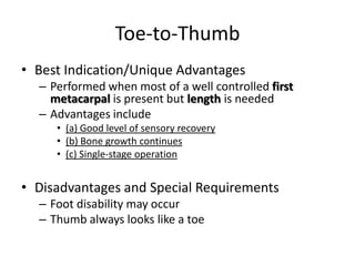 Toe-to-Thumb
• Best Indication/Unique Advantages
– Performed when most of a well controlled first
metacarpal is present but length is needed
– Advantages include
• (a) Good level of sensory recovery
• (b) Bone growth continues
• (c) Single-stage operation
• Disadvantages and Special Requirements
– Foot disability may occur
– Thumb always looks like a toe
 