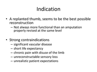 Indication
• A replanted thumb, seems to be the best possible
reconstruction
– Not always more functional than an amputation
properly revised at the same level
• Strong contraindications
– significant vascular disease
– short life expectancy
– chronic pain with disuse of the limb
– unreconstructable sensory loss
– unrealistic patient expectations
 