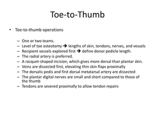 Toe-to-Thumb
• Toe-to-thumb operations
– One or two teams.
– Level of toe osteotomy  lengths of skin, tendons, nerves, and vessels
– Recipient vessels explored first  define donor pedicle length.
– The radial artery is preferred.
– A racquet-shaped incision, which gives more dorsal than plantar skin.
– Veins are dissected first, elevating thin skin flaps proximally
– The dorsalis pedis and first dorsal metatarsal artery are dissected
– The plantar digital nerves are small and short compared to those of
the thumb
– Tendons are severed proximally to allow tendon repairs
 