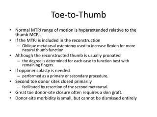 Toe-to-Thumb
• Normal MTPJ range of motion is hyperextended relative to the
thumb MCPJ.
• If the MTPJ is included in the reconstruction
– Oblique metatarsal osteotomy used to increase flexion for more
natural thumb function.
• Although the reconstructed thumb is usually pronated
– the degree is determined for each case to function best with
remaining fingers.
• If opponensplasty is needed
– performed as a primary or secondary procedure.
• Second toe donor sites closed primarily
– facilitated by resection of the second metatarsal.
• Great toe donor-site closure often requires a skin graft.
• Donor-site morbidity is small, but cannot be dismissed entirely
 