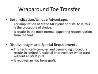Wraparound Toe Transfer
• Best Indication/Unique Advantages
– For amputation near the MCP joint or distal to it, this
is the procedure of choice.
– It results in the most normal-appearing reconstruction
from the foot.
• Disadvantages and Special Requirements
– This technically complex and demanding procedure
results in limited functional improvement when used
without an MCP joint.
– It requires an iliac bone graft.
 
