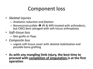 Component loss
• Skeletal injuries
– Anatomic reduction and fixation
– Nonreconstructible  IPJ & MPJ treated with arthrodesis,
but CMCJ best salvaged with soft-tissue arthroplasty
• Soft-tissue loss
– Skin grafts or flaps
• Composite loss
– urgent soft-tissue cover with skeletal stabilization and
possible bone grafting
• As with any mangling limb injury, the best time to
proceed with completion of amputation is at the first
operation
 
