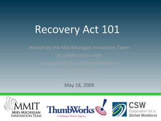 Hosted by the Mid-Michigan Innovation Team  in collaboration with  Corporation for a Skilled Workforce  and ThumbWorks May 18, 2009  Recovery Act 101   