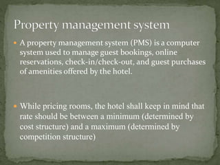 A property management system (PMS) is a computer

system used to manage guest bookings, online
reservations, check-in/check-out, and guest purchases
of amenities offered by the hotel.

 While pricing rooms, the hotel shall keep in mind that

rate should be between a minimum (determined by
cost structure) and a maximum (determined by
competition structure)

 