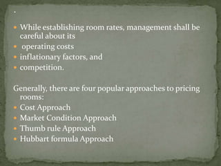  While establishing room rates, management shall be

careful about its
 operating costs
 inflationary factors, and
 competition.

Generally, there are four popular approaches to pricing
rooms:
 Cost Approach
 Market Condition Approach
 Thumb rule Approach
 Hubbart formula Approach

 