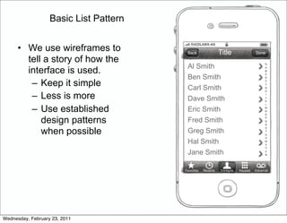 Basic List Pattern


      • We use wireframes to             Back                 Title               Done
        tell a story of how the
                                         Al Smith
        interface is used.
                                         Ben Smith
         – Keep it simple                Carl Smith
         – Less is more                  Dave Smith
         – Use established               Eric Smith
            design patterns              Fred Smith
            when possible                Greg Smith
                                         Hal Smith
                                         Jane Smith

                                        Favorites   Recents   Contacts   Keypad   Voicemail




Wednesday, February 23, 2011
 