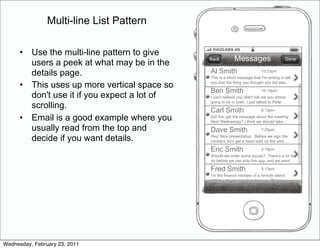 Multi-line List Pattern

      •   Use the multi-line pattern to give
                                                Back          Messages                      Done
          users a peek at what may be in the
          details page.                         Al Smith                      10:23pm
                                                This is a short message that I'm writing to tell

      •   This uses up more vertical space so   you that the thing you thought you did was…

                                                Ben Smith                     10:10pm
          don't use it if you expect a lot of   I can't believe you didn't tell me you where
                                                going to be in town. I just talked to Peter…
          scrolling.                            Carl Smith                    9:13pm

      •   Email is a good example where you     Did You get the message about the meeting
                                                Next Wednesday? I think we should take…
          usually read from the top and         Dave Smith                    7:25pm

          decide if you want details.           Hey! Nice presentation. Before we sign the
                                                contract, let’s get a head start on the wire…

                                                Eric Smith                    5:19pm
                                                Should we order some pizzas? There’s a lot to
                                                do before we can ship this app, and we want…

                                                Fred Smith                    5:13pm
                                                I’m the finance minister of a remote island
                                                nation with a proposition for you. Please se…




Wednesday, February 23, 2011
 
