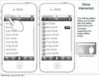 Show
                                                                                                                      Interaction


       Edit               Title                              Edit               Title                            •   The editing pattern
                                                                                                                     allows you to add,
     Al Smith                                                    Al Smith                                            edit and delete
                                                                                                                     items from a list
     Ben Smith                                                   Ben Smith                          Delete
                                                                                                                 •   Consider
     Carl Smith                                                  Carl Smith                                          supporting the
                                                                                                                     swipe delete
     Dave Smith                                                  Dave Smith                                          action
     Eric Smith                                                  Eric Smith
     Fred Smith                                                  Fred Smith
     Greg Smith                                                  Greg Smith
     Hal Smith                                                   Hal Smith
     Jane Smith                                                  Jane Smith
                                                                                                                      Swipe to delete gesture

    Favorites   Recents   Contacts   Keypad   Voicemail   Favorites   Recents   Contacts   Keypad    Voicemail




Wednesday, February 23, 2011
 