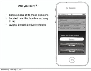 Are you sure?

      •   Simple modal UI to make decisions
      •   Located near the thumb area, easy
          to tap.                             Al Smith                      10:23pm
                                              This is a short message that I'm writing to tell
                                              you that the thing you thought you did was…
      •   Quickly present a couple choices    Ben Smith                       10:10pm
                                              I can't believe you didn't tell me you where
                                              going to be in town. I just talked to Peter…




                                                Are you sure you want to delete?


                                                                 Delete


                                                                Archive


                                                                 Cancel




Wednesday, February 23, 2011
 