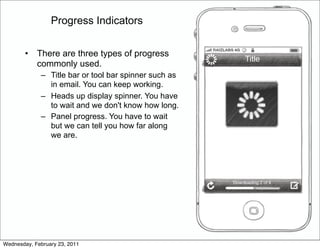 Progress Indicators


        •   There are three types of progress
                                                            Title
            commonly used.
             – Title bar or tool bar spinner such as
               in email. You can keep working.
             – Heads up display spinner. You have
               to wait and we don't know how long.
             – Panel progress. You have to wait
               but we can tell you how far along
               we are.




                                                       Downloading 2 of 4




Wednesday, February 23, 2011
 