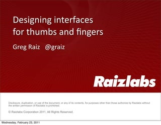 Designing	
  interfaces	
  
        for	
  thumbs	
  and	
  ﬁngers
        Greg	
  Raiz	
  	
  	
  @graiz




     Disclosure, duplication, or use of the document, or any of its contents, for purposes other than those authorize by Raizlabs without
     the written permission of Raizlabs is prohibited.

     © Raizlabs Corporation 2011. All Rights Reserved.


Wednesday, February 23, 2011
 