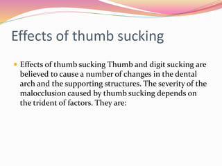 Effects of thumb sucking
 Effects of thumb sucking Thumb and digit sucking are
believed to cause a number of changes in the dental
arch and the supporting structures. The severity of the
malocclusion caused by thumb sucking depends on
the trident of factors. They are:
 