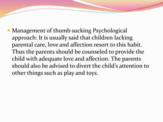  Management of thumb sucking Psychological
approach: It is usually said that children lacking
parental care, love and affection resort to this habit.
Thus the parents should be counseled to provide the
child with adequate love and affection. The parents
should also be advised to divert the child’s attention to
other things such as play and toys.
 