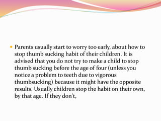  Parents usually start to worry too early, about how to
stop thumb sucking habit of their children. It is
advised that you do not try to make a child to stop
thumb sucking before the age of four (unless you
notice a problem to teeth due to vigorous
thumbsucking) because it might have the opposite
results. Usually children stop the habit on their own,
by that age. If they don't,
 
