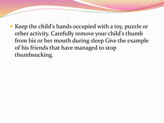  Keep the child's hands occupied with a toy, puzzle or
other activity. Carefully remove your child's thumb
from his or her mouth during sleep Give the example
of his friends that have managed to stop
thumbsucking.
 