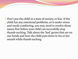  Don't put the child in a state of anxiety or fear. If the
child has any emotional problems, or is under stress
and needs comforting, you may need to resolve those
issues first before your child can succesfully stop
thumb-sucking. Talk about the 'bad' germs that are on
our hands and how the child puts them in his or her
mouth while thumb sucking.
 