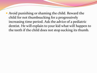  Avoid punishing or shaming the child. Reward the
child for not thumbsucking for a progressively
increasing time period. Ask the advice of a pediatric
dentist. He will explain to your kid what will happen to
the teeth if the child does not stop sucking its thumb.
 