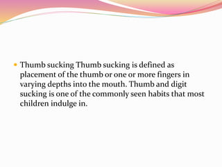  Thumb sucking Thumb sucking is defined as
placement of the thumb or one or more fingers in
varying depths into the mouth. Thumb and digit
sucking is one of the commonly seen habits that most
children indulge in.
 