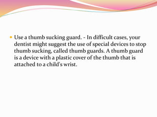  Use a thumb sucking guard. - In difficult cases, your
dentist might suggest the use of special devices to stop
thumb sucking, called thumb guards. A thumb guard
is a device with a plastic cover of the thumb that is
attached to a child's wrist.
 