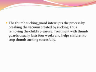  The thumb sucking guard interrupts the process by
breaking the vacuum created by sucking, thus
removing the child's pleasure. Treatment with thumb
guards usually lasts four weeks and helps children to
stop thumb sucking succesfully.
 