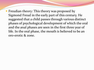  Freudian theory: This theory was proposed by
Sigmond Freud in the early part of this century. He
suggested that a child passes through various distinct
phases of psychological development of which the oral
and the anal phases are seen in the first three year of
life. In the oral phase, the mouth is believed to be an
oro-erotic & zone.
 